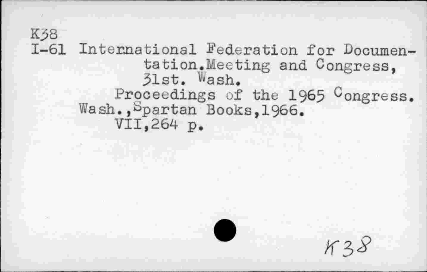 ﻿K?8
1-61 International Federation for Documentation.Meeting and Congress, 31st. wash.
Proceedings of the 1965 Congress. Wash.,Spartan Books,1966.
VII,264 p.